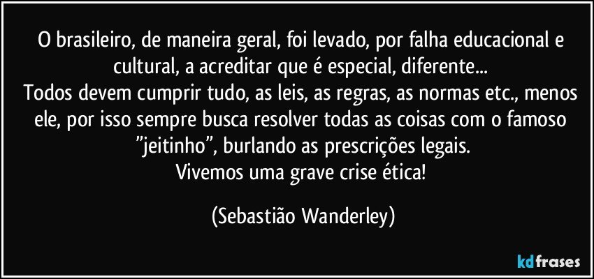 O brasileiro, de maneira geral, foi levado, por falha educacional e cultural, a acreditar que é especial, diferente... 
Todos devem cumprir tudo, as leis, as regras, as normas etc., menos ele, por isso sempre busca resolver todas as coisas com o famoso ”jeitinho”, burlando as prescrições legais.
Vivemos uma grave crise ética! (Sebastião Wanderley)