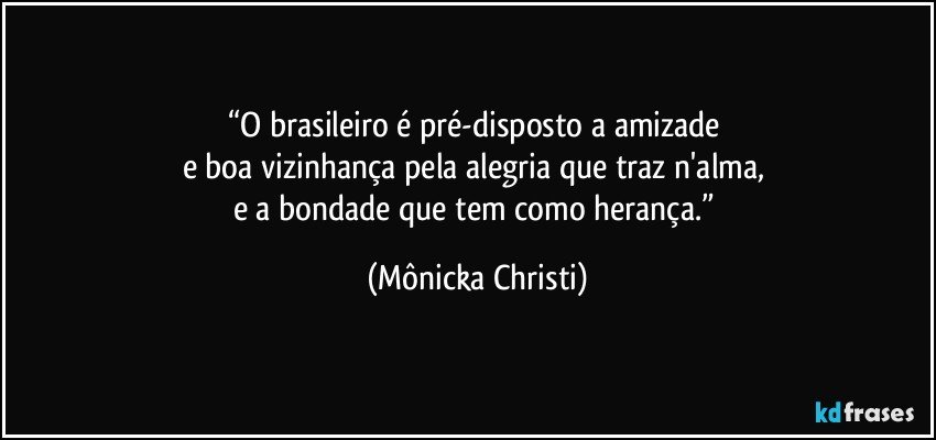 “O brasileiro é pré-disposto a amizade 
e boa vizinhança pela alegria que traz n'alma,  
e a bondade que tem como herança.” (Mônicka Christi)