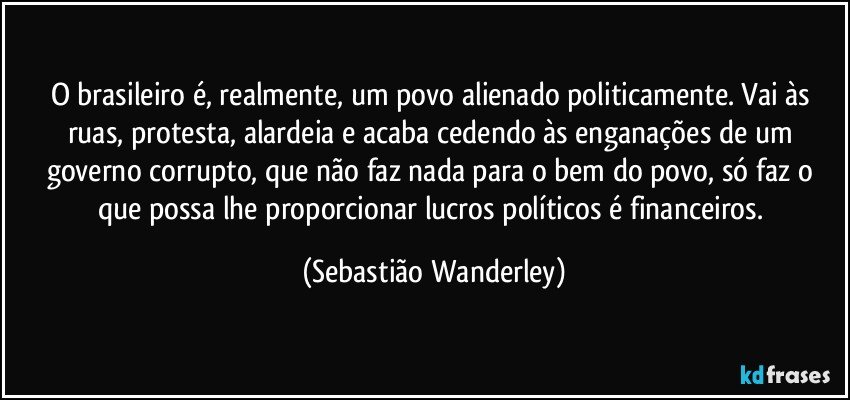 O brasileiro é, realmente, um povo alienado politicamente. Vai às ruas, protesta, alardeia e acaba cedendo às enganações de um governo corrupto, que não faz nada para o bem do povo, só faz o que possa lhe proporcionar lucros políticos é financeiros. (Sebastião Wanderley)