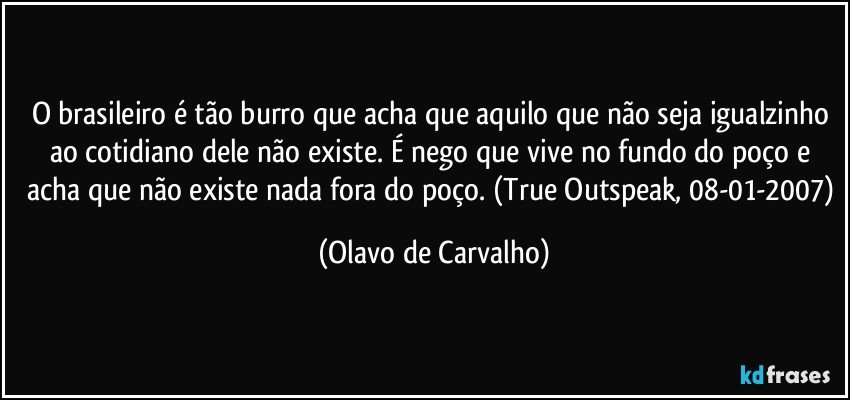 O brasileiro é tão burro que acha que aquilo que não seja igualzinho ao cotidiano dele não existe. É nego que vive no fundo do poço e acha que não existe nada fora do poço. (True Outspeak, 08-01-2007) (Olavo de Carvalho)