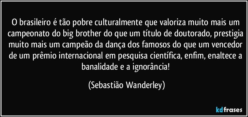 O brasileiro é tão pobre culturalmente que valoriza muito mais um campeonato do big brother do que um título de doutorado, prestigia muito mais um campeão da dança dos famosos do que um vencedor de um prêmio internacional em pesquisa científica, enfim, enaltece a banalidade e a ignorância! (Sebastião Wanderley)