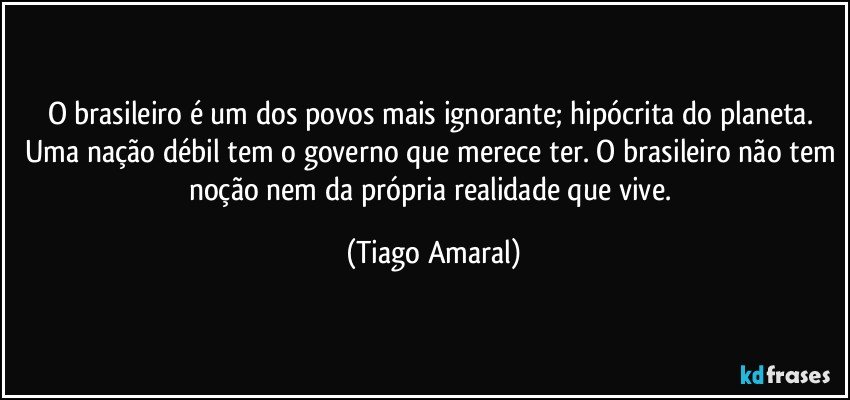 O brasileiro é um dos povos mais ignorante; hipócrita do planeta. Uma nação débil tem o governo que merece ter. O brasileiro não tem noção nem da própria realidade que vive. (Tiago Amaral)