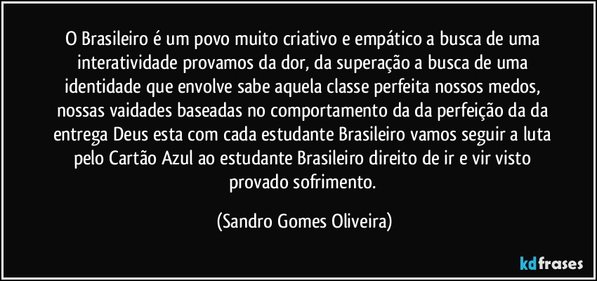 O Brasileiro é um povo muito criativo e empático a busca de uma interatividade provamos da dor, da superação a busca de uma identidade que envolve sabe aquela classe perfeita nossos medos, nossas vaidades baseadas no comportamento da da perfeição da da entrega Deus esta com cada estudante Brasileiro vamos seguir a luta pelo Cartão Azul ao estudante Brasileiro direito de ir e vir visto provado sofrimento. (Sandro Gomes Oliveira)