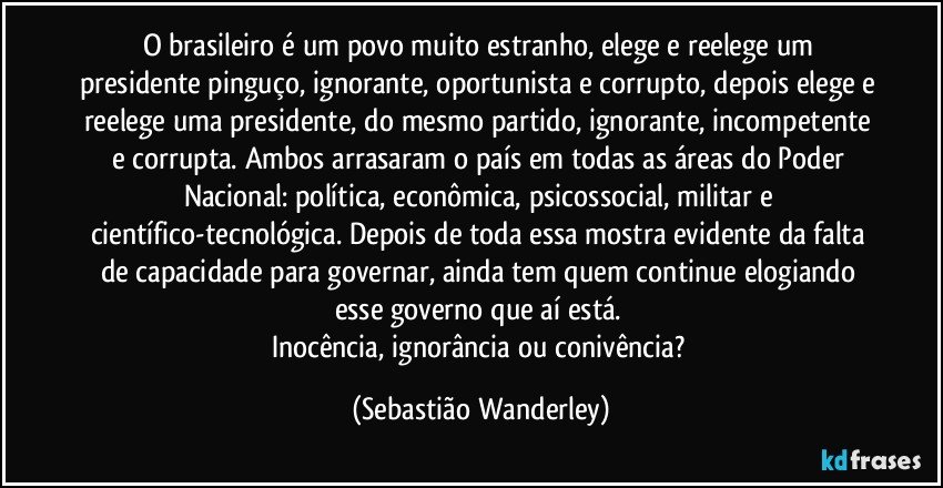 O brasileiro é um povo muito estranho, elege e reelege um presidente pinguço, ignorante, oportunista e corrupto, depois elege e reelege uma presidente, do mesmo partido, ignorante, incompetente e corrupta. Ambos arrasaram o país em todas as áreas do Poder Nacional: política, econômica, psicossocial, militar e científico-tecnológica. Depois de toda essa mostra evidente da falta de capacidade para governar, ainda tem quem continue elogiando esse governo que aí está. 
Inocência, ignorância ou conivência? (Sebastião Wanderley)