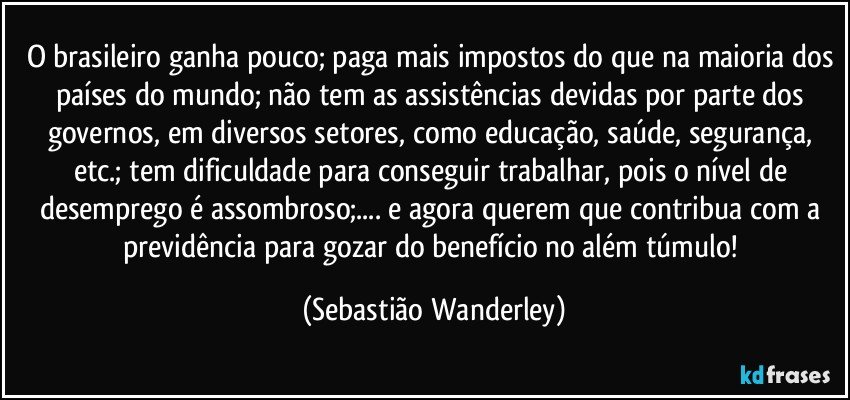 O brasileiro ganha pouco; paga mais impostos do que na maioria dos países do mundo; não tem as assistências devidas por parte dos governos, em diversos setores, como educação, saúde, segurança, etc.; tem dificuldade para conseguir trabalhar, pois o nível de desemprego é assombroso;... e agora querem que contribua com a previdência para gozar do benefício no além túmulo! (Sebastião Wanderley)