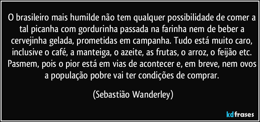 O brasileiro mais humilde não tem qualquer possibilidade de comer a tal picanha com gordurinha passada na farinha nem de beber a cervejinha gelada, prometidas em campanha. Tudo está muito caro, inclusive o café, a manteiga, o azeite, as frutas, o arroz, o feijão etc. 
Pasmem, pois o pior está em vias de acontecer e, em breve, nem ovos a população pobre vai ter condições de comprar. (Sebastião Wanderley)