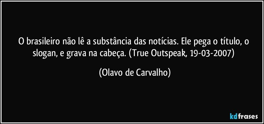 O brasileiro não lê a substância das notícias. Ele pega o título, o slogan, e grava na cabeça. (True Outspeak, 19-03-2007) (Olavo de Carvalho)