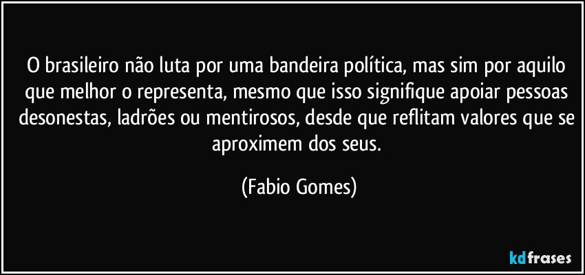 O brasileiro não luta por uma bandeira política, mas sim por aquilo que melhor o representa, mesmo que isso signifique apoiar pessoas desonestas, ladrões ou mentirosos, desde que reflitam valores que se aproximem dos seus. (Fabio Gomes)