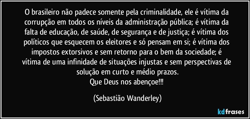 O brasileiro não padece somente pela criminalidade, ele é vítima da corrupção em todos os níveis da administração pública; é vítima da falta de educação, de saúde, de segurança e de justiça; é vítima dos políticos que esquecem os eleitores e só pensam em si; é vítima dos impostos extorsivos e sem retorno para o bem da sociedade; é vítima de uma infinidade de situações injustas e sem perspectivas de solução em curto e médio prazos.
Que Deus nos abençoe!!! (Sebastião Wanderley)