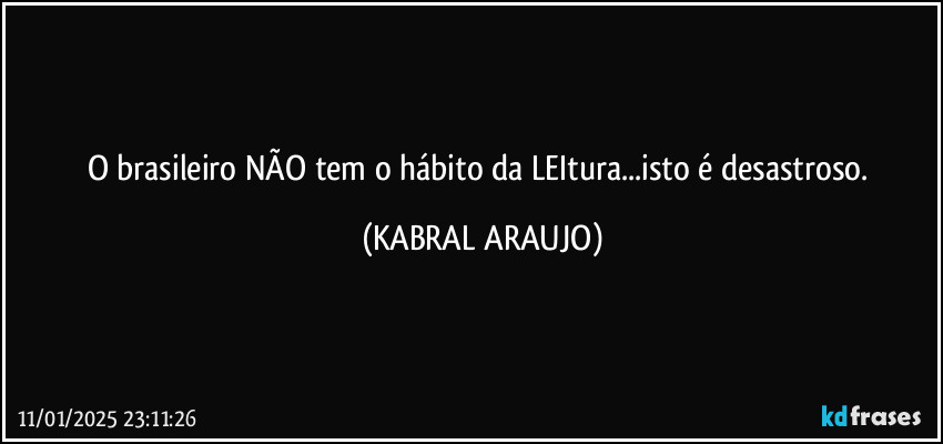 O brasileiro NÃO tem o hábito da LEItura...isto é desastroso. (KABRAL ARAUJO)