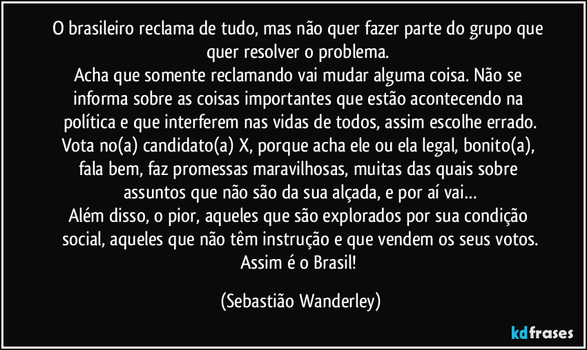 O brasileiro reclama de tudo, mas não quer fazer parte do grupo que quer resolver o problema. 
Acha que somente reclamando vai mudar alguma coisa. Não se informa sobre as coisas importantes que estão acontecendo na política e que interferem nas vidas de todos, assim escolhe errado.
Vota no(a) candidato(a) X, porque acha ele ou ela legal, bonito(a), fala bem, faz promessas maravilhosas, muitas das quais sobre assuntos que não são da sua alçada, e por aí vai…
Além disso, o pior, aqueles que são explorados por sua condição social, aqueles que não têm instrução e que vendem os seus votos.
Assim é o Brasil! (Sebastião Wanderley)