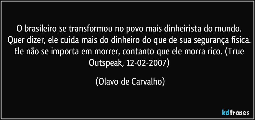 O brasileiro se transformou no povo mais dinheirista do mundo. Quer dizer, ele cuida mais do dinheiro do que de sua segurança física. Ele não se importa em morrer, contanto que ele morra rico. (True Outspeak, 12-02-2007) (Olavo de Carvalho)