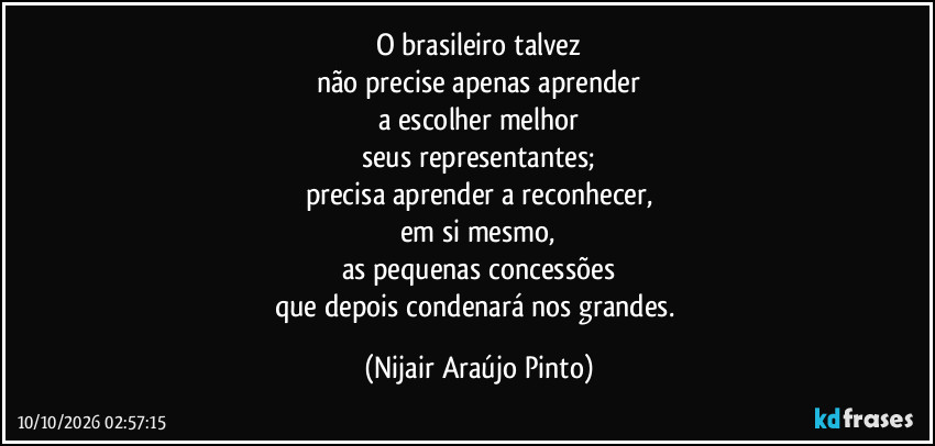 O brasileiro talvez
não precise apenas aprender
a escolher melhor
seus representantes;
precisa aprender a reconhecer,
em si mesmo,
as pequenas concessões
que depois condenará nos grandes. (Nijair Araújo Pinto)