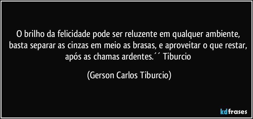 O brilho da felicidade pode ser reluzente em qualquer ambiente, basta separar as cinzas em meio as brasas, e aproveitar o que restar, após as chamas ardentes.´´ Tiburcio (Gerson Carlos Tiburcio)