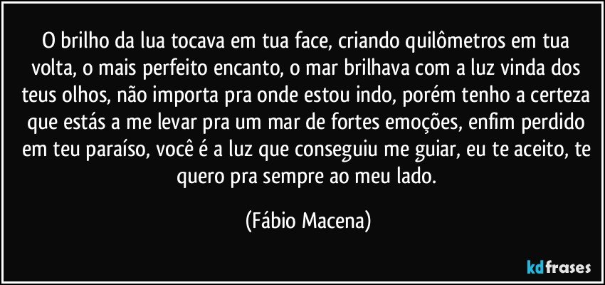 O brilho da lua tocava em tua face, criando quilômetros em tua volta, o mais perfeito encanto, o mar brilhava com a luz vinda dos teus olhos, não importa pra onde estou indo, porém tenho a certeza que estás a me levar pra um mar de fortes emoções, enfim perdido em teu paraíso, você é a luz que conseguiu me guiar, eu te aceito, te quero pra sempre ao meu lado. (Fábio Macena)