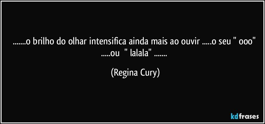 ...o brilho do olhar intensifica  ainda mais ao  ouvir ...o seu  " ooo" ...ou     " lalala" ... (Regina Cury)