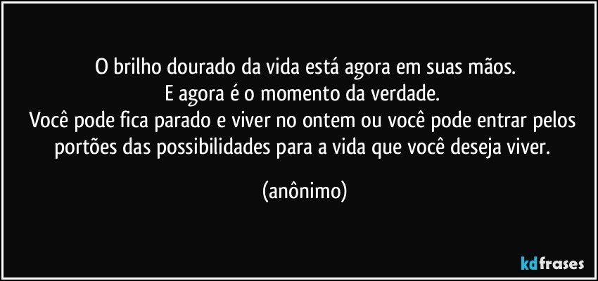 O brilho dourado da vida está agora em suas mãos.
E agora é o momento da verdade. 
Você pode fica parado e viver no ontem ou você pode entrar pelos portões das possibilidades para a vida que você deseja viver. (anônimo)