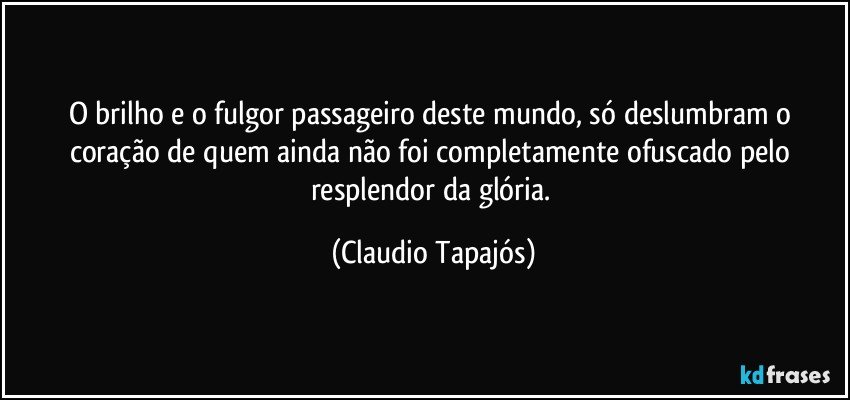 O brilho e o fulgor passageiro deste mundo, só deslumbram o coração de quem ainda não foi completamente ofuscado pelo resplendor da glória. (Claudio Tapajós)