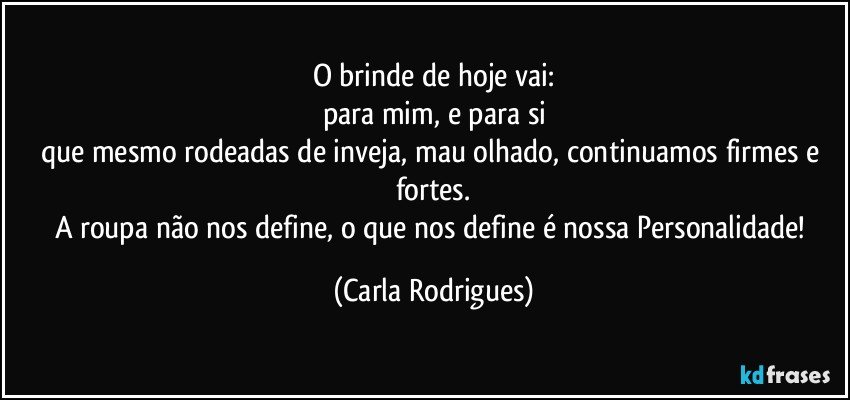 O brinde de hoje vai:
para mim, e para si
que mesmo rodeadas de inveja, mau olhado, continuamos firmes e fortes.
A roupa não nos define, o que nos define é nossa Personalidade! (Carla Rodrigues)