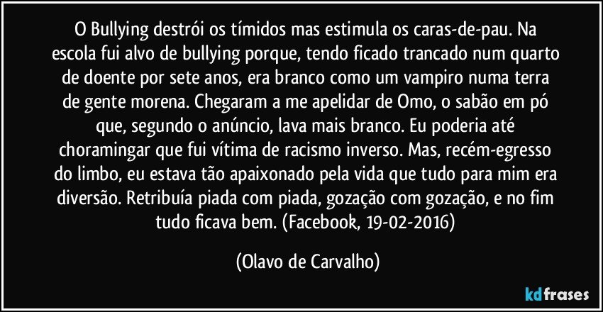 O Bullying destrói os tímidos mas estimula os caras-de-pau. Na escola fui alvo de bullying porque, tendo ficado trancado num quarto de doente por sete anos, era branco como um vampiro numa terra de gente morena. Chegaram a me apelidar de Omo, o sabão em pó que, segundo o anúncio, lava mais branco. Eu poderia até choramingar que fui vítima de racismo inverso. Mas, recém-egresso do limbo, eu estava tão apaixonado pela vida que tudo para mim era diversão. Retribuía piada com piada, gozação com gozação, e no fim tudo ficava bem. (Facebook, 19-02-2016) (Olavo de Carvalho)