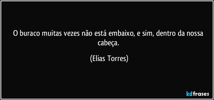 O buraco muitas vezes não está embaixo, e sim, dentro da nossa cabeça. (Elias Torres)