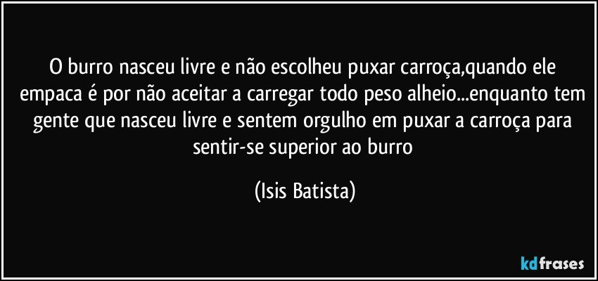 O burro nasceu livre e não escolheu puxar carroça,quando ele empaca é por não aceitar a carregar todo peso alheio...enquanto tem gente que nasceu livre e sentem orgulho em puxar a carroça para sentir-se superior ao burro (Isis Batista)