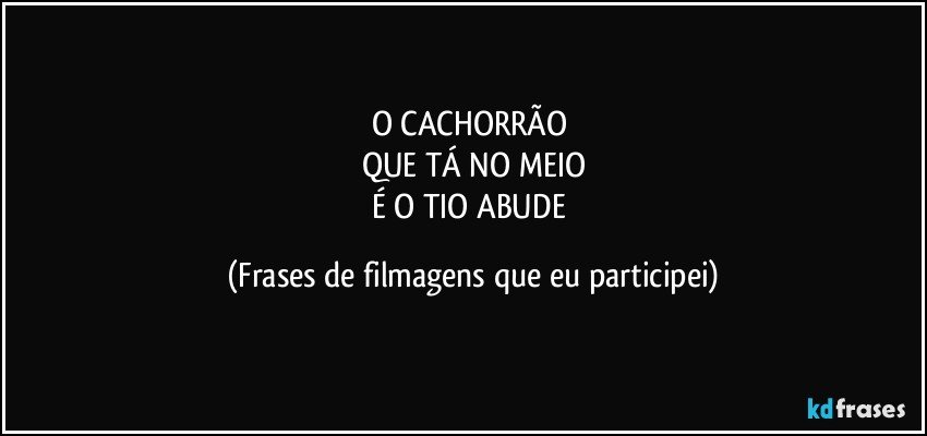 O CACHORRÃO 
QUE TÁ NO MEIO
É O TIO ABUDE (Frases de filmagens que eu participei)