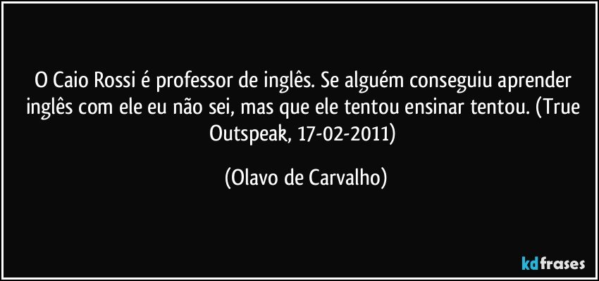 O Caio Rossi é professor de inglês. Se alguém conseguiu aprender inglês com ele eu não sei, mas que ele tentou ensinar tentou. (True Outspeak, 17-02-2011) (Olavo de Carvalho)