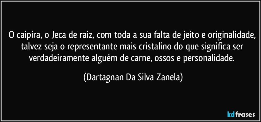 O caipira, o Jeca de raiz, com toda a sua falta de jeito e originalidade, talvez seja o representante mais cristalino do que significa ser verdadeiramente alguém de carne, ossos e personalidade. (Dartagnan Da Silva Zanela)