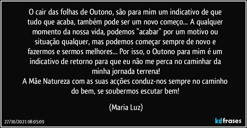 O cair das folhas de Outono, são para mim um indicativo de que tudo que acaba, também pode ser um novo começo... A qualquer momento da nossa vida, podemos "acabar" por um motivo ou situação qualquer, mas podemos começar sempre de novo e fazermos e sermos melhores... Por isso, o Outono para mim é um indicativo de retorno para que eu não me perca no caminhar da minha jornada terrena!
A Mãe Natureza com as suas acções conduz-nos sempre no caminho do bem, se soubermos escutar bem! (Maria Luz)