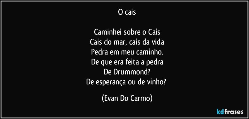 O cais

Caminhei sobre o Cais
Cais do mar, cais da vida
Pedra em meu caminho.
De que era feita a pedra
De Drummond?
De esperança ou de vinho? (Evan Do Carmo)