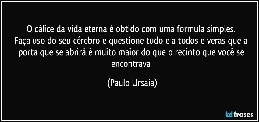 O cálice da vida eterna é obtido com uma formula simples. 
Faça uso do seu cérebro e questione tudo e a todos e veras que a porta que se abrirá é muito maior do que o recinto que você se encontrava (Paulo Ursaia)