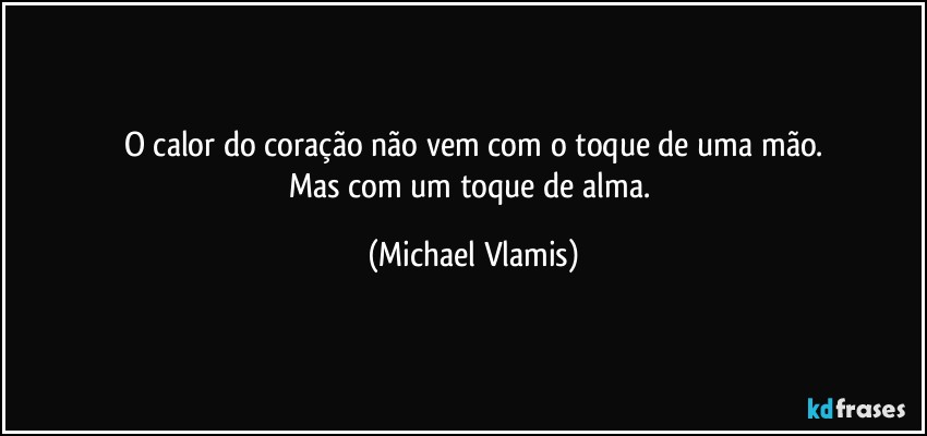 O calor do coração não vem com o toque de uma mão.
Mas com um toque de alma. (Michael Vlamis)