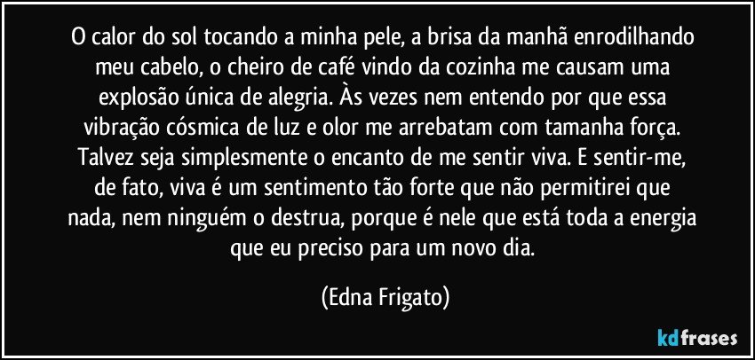 O calor do sol tocando a minha pele, a brisa da manhã enrodilhando meu cabelo, o cheiro de café vindo da cozinha me causam uma explosão única de alegria. Às vezes nem entendo por que essa vibração cósmica de luz e olor me arrebatam com tamanha força. Talvez seja simplesmente o encanto de me sentir viva. E sentir-me, de fato,  viva é um sentimento tão forte que não permitirei que nada, nem ninguém o destrua, porque é nele que está toda a energia que eu preciso para um novo dia. (Edna Frigato)