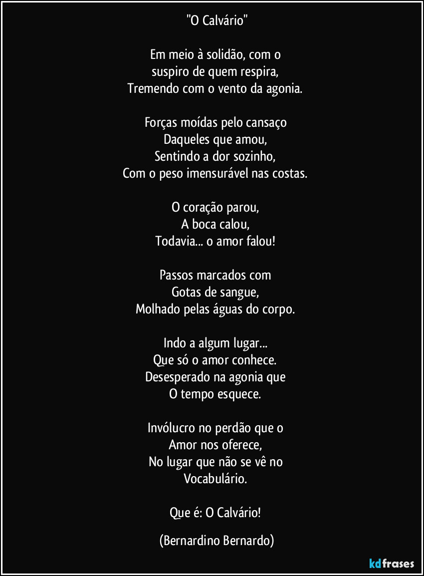 "O Calvário"

Em meio à solidão, com o  
suspiro de quem respira,  
Tremendo com o vento da agonia.  

Forças moídas pelo cansaço  
Daqueles que amou,  
Sentindo a dor sozinho,  
Com o peso imensurável nas costas.  

O coração parou,  
A boca calou,  
Todavia... o amor falou!  

Passos marcados com  
Gotas de sangue,  
Molhado pelas águas do corpo.  

Indo a algum lugar...  
Que só o amor conhece.  
Desesperado na agonia que  
O tempo esquece.  

Invólucro no perdão que o  
Amor nos oferece,  
No lugar que não se vê no  
Vocabulário.  

Que é: O Calvário! (Bernardino Bernardo)