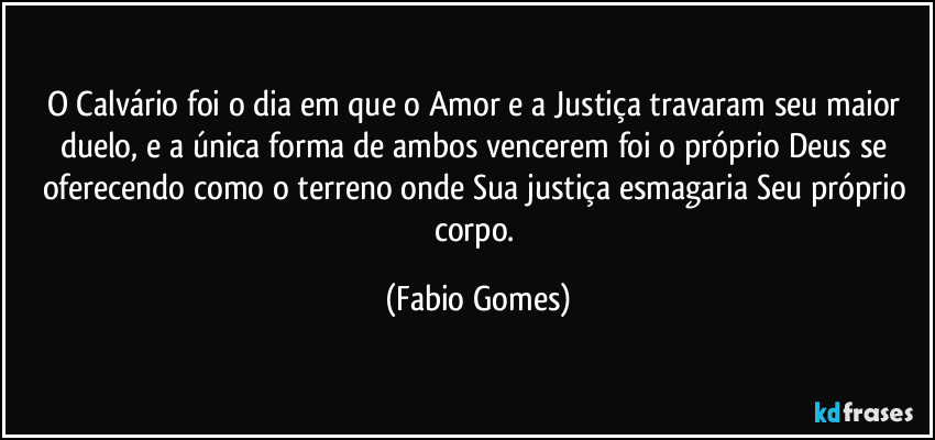 O Calvário foi o dia em que o Amor e a Justiça travaram seu maior duelo, e a única forma de ambos vencerem foi o próprio Deus se oferecendo como o terreno onde Sua justiça esmagaria Seu próprio corpo. (Fabio Gomes)