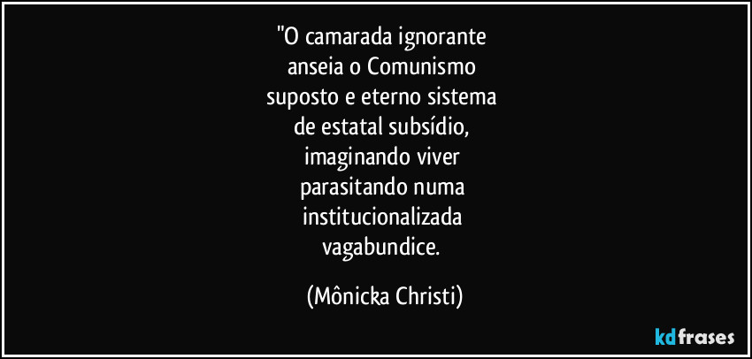"O camarada ignorante
anseia o Comunismo
suposto e eterno sistema
de estatal subsídio,
imaginando viver
parasitando numa
institucionalizada
vagabundice. (Mônicka Christi)