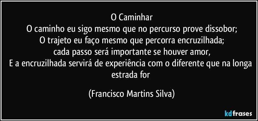O Caminhar
O caminho eu sigo mesmo que no percurso prove dissobor;
O trajeto eu faço mesmo que percorra encruzilhada;
cada passo será importante se houver amor,
E a encruzilhada servirá de experiência com o diferente que na longa estrada for (Francisco Martins Silva)