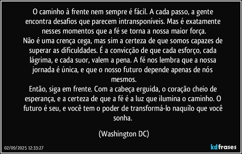 O caminho à frente nem sempre é fácil. A cada passo, a gente encontra desafios que parecem intransponíveis. Mas é exatamente nesses momentos que a fé se torna a nossa maior força.
Não é uma crença cega, mas sim a certeza de que somos capazes de superar as dificuldades. É a convicção de que cada esforço, cada lágrima, e cada suor, valem a pena. A fé nos lembra que a nossa jornada é única, e que o nosso futuro depende apenas de nós mesmos.
Então, siga em frente. Com a cabeça erguida, o coração cheio de esperança, e a certeza de que a fé é a luz que ilumina o caminho. O futuro é seu, e você tem o poder de transformá-lo naquilo que você sonha. (Washington DC)
