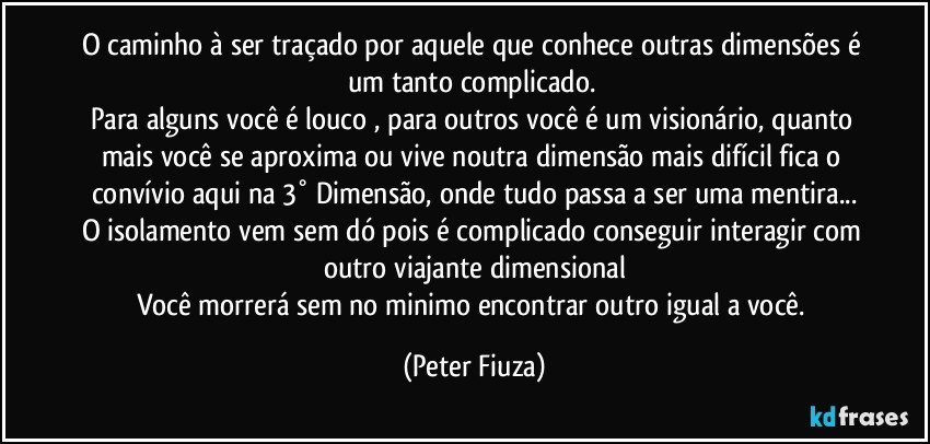 O caminho à ser traçado por aquele que conhece outras dimensões é um tanto complicado. 
Para alguns você é louco , para outros você é um visionário, quanto mais você se aproxima ou vive noutra dimensão mais difícil fica o convívio aqui na 3° Dimensão, onde tudo passa a ser uma mentira...
O isolamento vem sem dó pois é complicado conseguir interagir com outro viajante dimensional
Você morrerá sem no minimo encontrar outro igual a você. (Peter Fiuza)