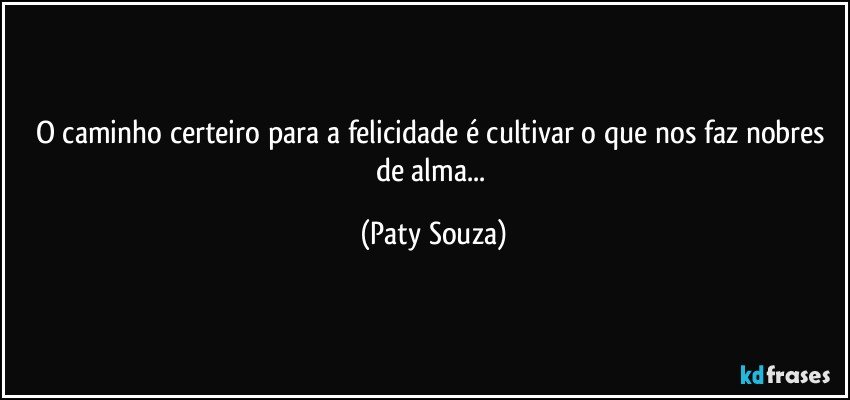 O caminho certeiro para a felicidade é cultivar o que nos faz nobres de alma... (Paty Souza)