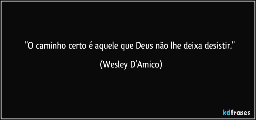 "O caminho certo é aquele que Deus não lhe deixa desistir." (Wesley D'Amico)