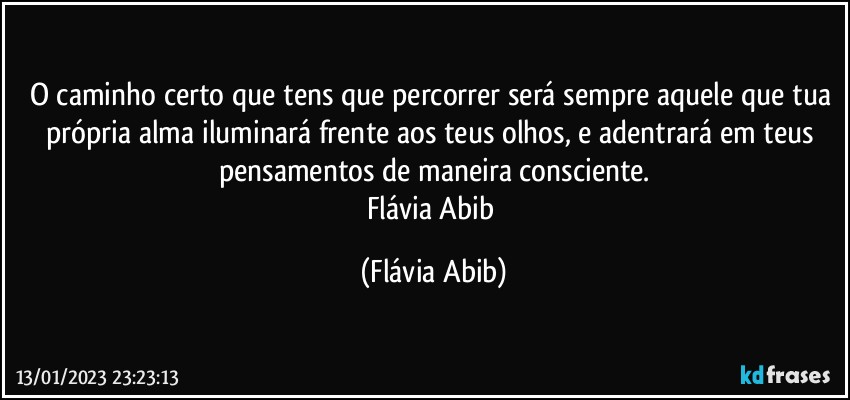 O caminho certo que tens que percorrer será sempre aquele que tua própria alma iluminará frente aos teus olhos, e adentrará em teus pensamentos de maneira consciente.
Flávia Abib (Flávia Abib)