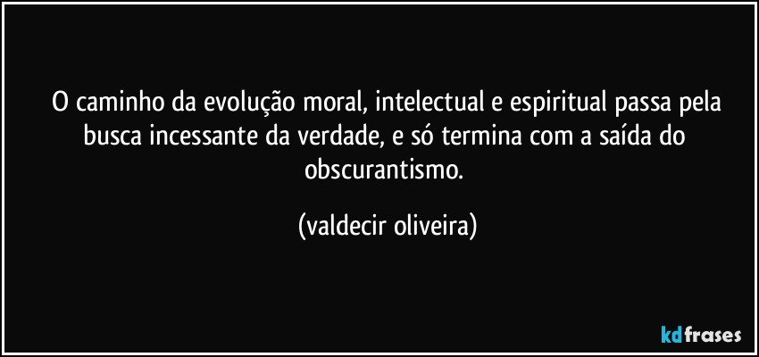 ⁠O caminho da evolução moral, intelectual e espiritual passa pela busca incessante da verdade, e só termina com a saída do obscurantismo. (valdecir oliveira)