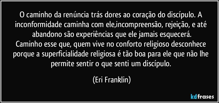O caminho da renúncia trás dores ao coração do discípulo. A inconformidade caminha com ele,incompreensão, rejeição, e até abandono são experiências que ele jamais esquecerá.
Caminho esse que, quem vive no conforto religioso desconhece porque a superficialidade religiosa é tão boa para ele que não lhe permite sentir o que senti um discípulo. (Eri Franklin)