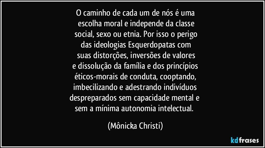 O caminho de cada um de nós é uma
 escolha moral e independe da classe
 social, sexo ou etnia. Por isso o perigo
 das ideologias Esquerdopatas com
 suas distorções, inversões de valores
 e dissolução da família e dos princípios 
éticos-morais de conduta, cooptando,
 imbecilizando e adestrando indivíduos 
despreparados sem capacidade mental e 
sem a mínima autonomia intelectual. (Mônicka Christi)