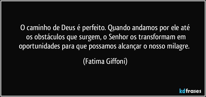 O caminho de Deus é perfeito. Quando andamos por ele até
 os obstáculos que surgem,  o Senhor os transformam em
oportunidades para que possamos alcançar o nosso milagre. (Fatima Giffoni)