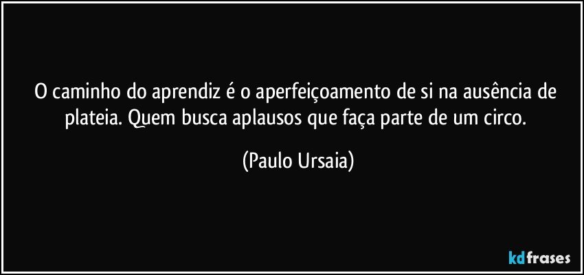 O caminho do aprendiz é o aperfeiçoamento de si na ausência de plateia. Quem busca aplausos que faça parte de um circo. (Paulo Ursaia)