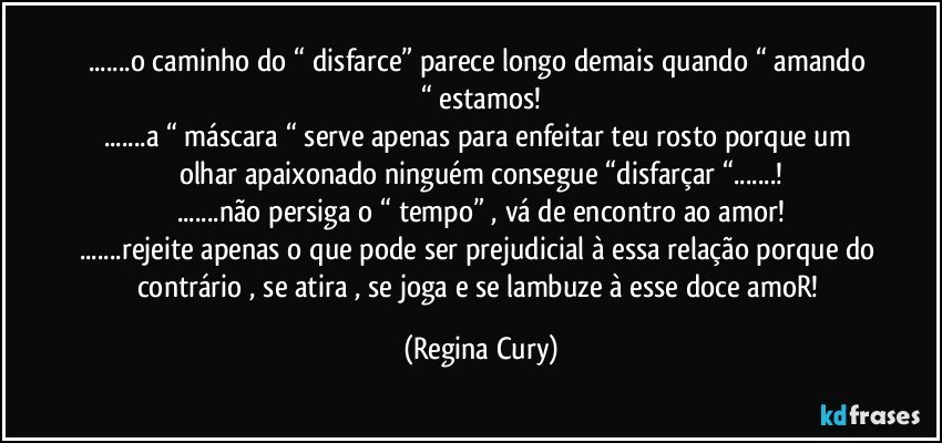 ...o caminho do “ disfarce” parece longo demais  quando “ amando “ estamos!
...a “ máscara “ serve  apenas para enfeitar teu rosto  porque um olhar apaixonado ninguém consegue “disfarçar “...!
...não persiga o “ tempo” , vá de encontro ao amor!
...rejeite apenas o que pode ser prejudicial à essa relação porque do contrário , se atira , se  joga e se lambuze à esse doce amoR! (Regina Cury)