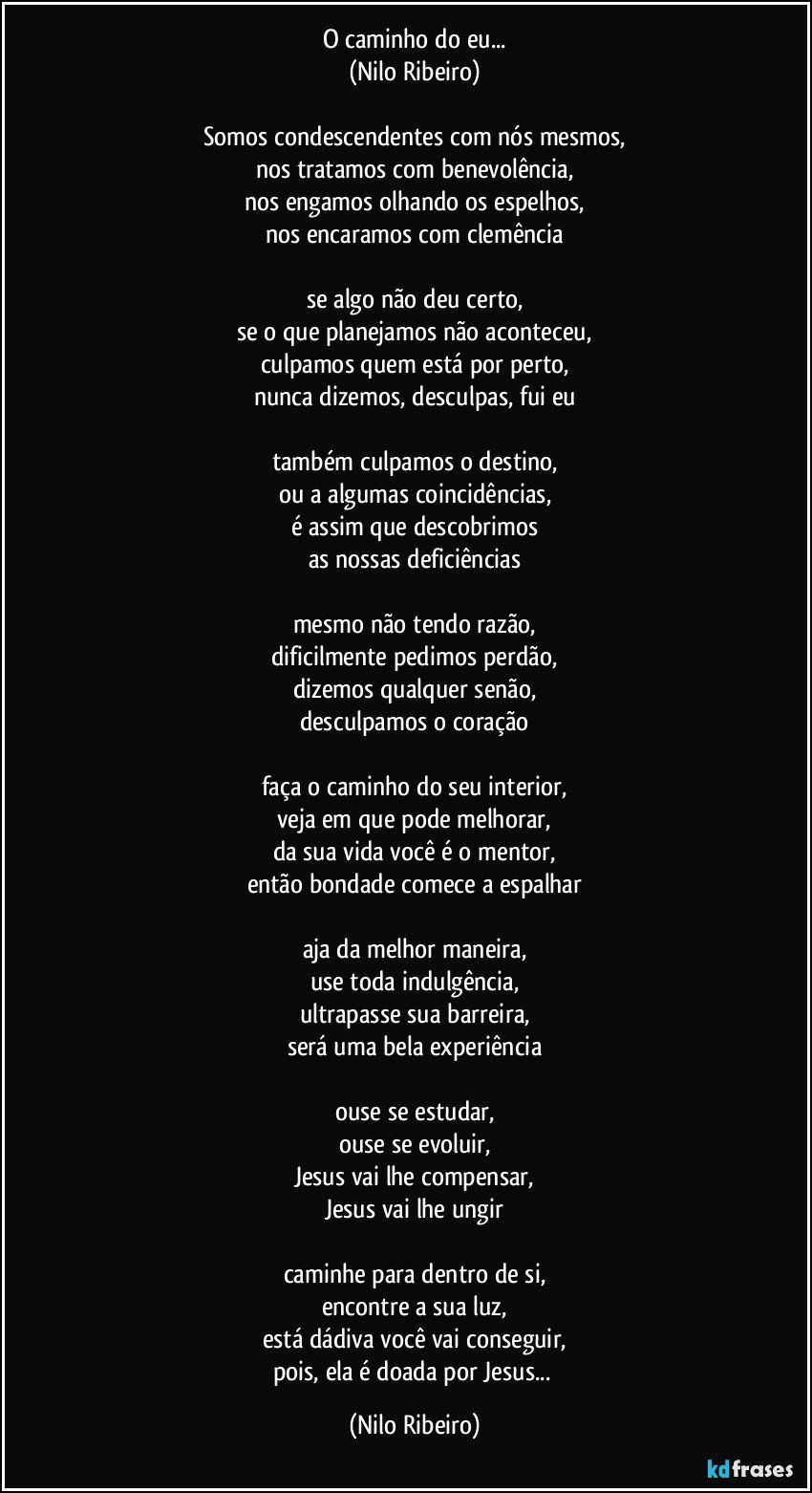 O caminho do eu...
(Nilo Ribeiro)
 
Somos condescendentes com nós mesmos,
nos tratamos com benevolência,
nos engamos olhando os espelhos,
nos encaramos com clemência
 
se algo não deu certo,
se o que planejamos não aconteceu,
culpamos quem está por perto,
nunca dizemos, desculpas, fui eu
 
também culpamos o destino,
ou a algumas coincidências,
é assim que descobrimos
as nossas deficiências
 
mesmo não tendo razão,
dificilmente pedimos perdão,
dizemos qualquer senão,
desculpamos o coração
 
faça o caminho do seu interior,
veja em que pode melhorar,
da sua vida você é o mentor,
então bondade comece a espalhar

aja da melhor maneira,
use toda indulgência,
ultrapasse sua barreira,
será uma bela experiência

ouse se estudar,
ouse se evoluir,
Jesus vai lhe compensar,
Jesus vai lhe ungir
 
caminhe para dentro de si,
encontre a sua luz,
está dádiva você vai conseguir,
pois, ela é doada por Jesus... (Nilo Ribeiro)